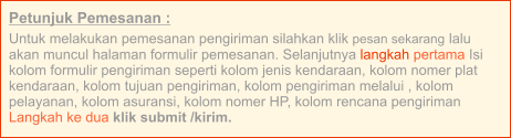 Petunjuk Pemesanan : Untuk melakukan pemesanan pengiriman silahkan klik pesan sekarang lalu akan muncul halaman formulir pemesanan. Selanjutnya langkah pertama Isi kolom formulir pengiriman seperti kolom jenis kendaraan, kolom nomer plat kendaraan, kolom tujuan pengiriman, kolom pengiriman melalui , kolom pelayanan, kolom asuransi, kolom nomer HP, kolom rencana pengiriman  Langkah ke dua klik submit /kirim.