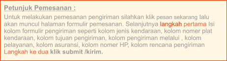 Petunjuk Pemesanan : Untuk melakukan pemesanan pengiriman silahkan klik pesan sekarang lalu akan muncul halaman formulir pemesanan. Selanjutnya langkah pertama Isi kolom formulir pengiriman seperti kolom jenis kendaraan, kolom nomer plat kendaraan, kolom tujuan pengiriman, kolom pengiriman melalui , kolom pelayanan, kolom asuransi, kolom nomer HP, kolom rencana pengiriman  Langkah ke dua klik submit /kirim.