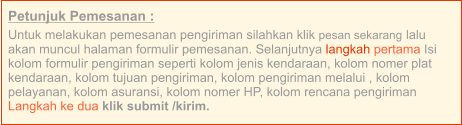 Petunjuk Pemesanan : Untuk melakukan pemesanan pengiriman silahkan klik pesan sekarang lalu akan muncul halaman formulir pemesanan. Selanjutnya langkah pertama Isi kolom formulir pengiriman seperti kolom jenis kendaraan, kolom nomer plat kendaraan, kolom tujuan pengiriman, kolom pengiriman melalui , kolom pelayanan, kolom asuransi, kolom nomer HP, kolom rencana pengiriman  Langkah ke dua klik submit /kirim.