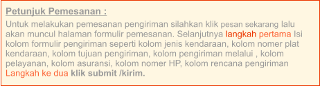 Petunjuk Pemesanan : Untuk melakukan pemesanan pengiriman silahkan klik pesan sekarang lalu akan muncul halaman formulir pemesanan. Selanjutnya langkah pertama Isi kolom formulir pengiriman seperti kolom jenis kendaraan, kolom nomer plat kendaraan, kolom tujuan pengiriman, kolom pengiriman melalui , kolom pelayanan, kolom asuransi, kolom nomer HP, kolom rencana pengiriman  Langkah ke dua klik submit /kirim.