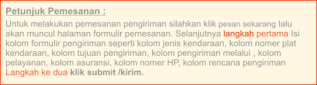Petunjuk Pemesanan : Untuk melakukan pemesanan pengiriman silahkan klik pesan sekarang lalu akan muncul halaman formulir pemesanan. Selanjutnya langkah pertama Isi kolom formulir pengiriman seperti kolom jenis kendaraan, kolom nomer plat kendaraan, kolom tujuan pengiriman, kolom pengiriman melalui , kolom pelayanan, kolom asuransi, kolom nomer HP, kolom rencana pengiriman  Langkah ke dua klik submit /kirim.
