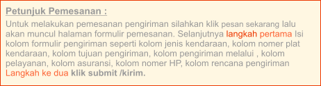 Petunjuk Pemesanan : Untuk melakukan pemesanan pengiriman silahkan klik pesan sekarang lalu akan muncul halaman formulir pemesanan. Selanjutnya langkah pertama Isi kolom formulir pengiriman seperti kolom jenis kendaraan, kolom nomer plat kendaraan, kolom tujuan pengiriman, kolom pengiriman melalui , kolom pelayanan, kolom asuransi, kolom nomer HP, kolom rencana pengiriman  Langkah ke dua klik submit /kirim.