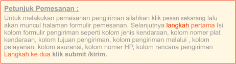 Petunjuk Pemesanan : Untuk melakukan pemesanan pengiriman silahkan klik pesan sekarang lalu akan muncul halaman formulir pemesanan. Selanjutnya langkah pertama Isi kolom formulir pengiriman seperti kolom jenis kendaraan, kolom nomer plat kendaraan, kolom tujuan pengiriman, kolom pengiriman melalui , kolom pelayanan, kolom asuransi, kolom nomer HP, kolom rencana pengiriman  Langkah ke dua klik submit /kirim.