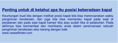 Penting untuk di ketahui apa itu posisi keberadaan kapal  Keuntungan buat kita dengan melihat posisi kapal kita bisa merencanakan waktu pengiriman kendaraan, dan juga kita bisa memantau kapal pada saat di perjalanan dan pada saat kapal hampir tiba atau sudah tiba di pelabuhan. Pada akhirnya bisa bermanfaat dan membantu anda dalam perencanaan sebuah pengiriman kendaraan atau barang dengan baik. www.vesselfinder.com