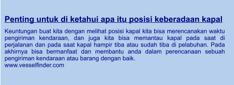 Penting untuk di ketahui apa itu posisi keberadaan kapal  Keuntungan buat kita dengan melihat posisi kapal kita bisa merencanakan waktu pengiriman kendaraan, dan juga kita bisa memantau kapal pada saat di perjalanan dan pada saat kapal hampir tiba atau sudah tiba di pelabuhan. Pada akhirnya bisa bermanfaat dan membantu anda dalam perencanaan sebuah pengiriman kendaraan atau barang dengan baik. www.vesselfinder.com