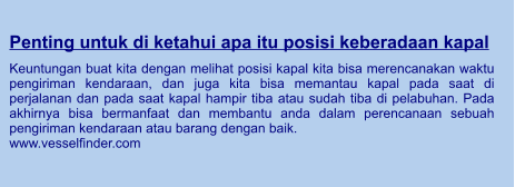 Penting untuk di ketahui apa itu posisi keberadaan kapal  Keuntungan buat kita dengan melihat posisi kapal kita bisa merencanakan waktu pengiriman kendaraan, dan juga kita bisa memantau kapal pada saat di perjalanan dan pada saat kapal hampir tiba atau sudah tiba di pelabuhan. Pada akhirnya bisa bermanfaat dan membantu anda dalam perencanaan sebuah pengiriman kendaraan atau barang dengan baik. www.vesselfinder.com