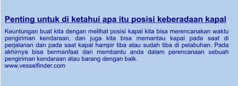 Penting untuk di ketahui apa itu posisi keberadaan kapal  Keuntungan buat kita dengan melihat posisi kapal kita bisa merencanakan waktu pengiriman kendaraan, dan juga kita bisa memantau kapal pada saat di perjalanan dan pada saat kapal hampir tiba atau sudah tiba di pelabuhan. Pada akhirnya bisa bermanfaat dan membantu anda dalam perencanaan sebuah pengiriman kendaraan atau barang dengan baik. www.vesselfinder.com