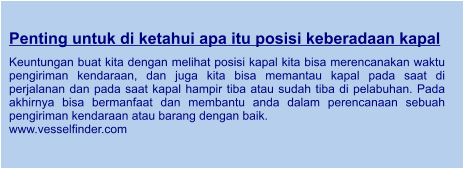 Penting untuk di ketahui apa itu posisi keberadaan kapal  Keuntungan buat kita dengan melihat posisi kapal kita bisa merencanakan waktu pengiriman kendaraan, dan juga kita bisa memantau kapal pada saat di perjalanan dan pada saat kapal hampir tiba atau sudah tiba di pelabuhan. Pada akhirnya bisa bermanfaat dan membantu anda dalam perencanaan sebuah pengiriman kendaraan atau barang dengan baik. www.vesselfinder.com
