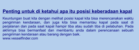 Penting untuk di ketahui apa itu posisi keberadaan kapal  Keuntungan buat kita dengan melihat posisi kapal kita bisa merencanakan waktu pengiriman kendaraan, dan juga kita bisa memantau kapal pada saat di perjalanan dan pada saat kapal hampir tiba atau sudah tiba di pelabuhan. Pada akhirnya bisa bermanfaat dan membantu anda dalam perencanaan sebuah pengiriman kendaraan atau barang dengan baik. www.vesselfinder.com
